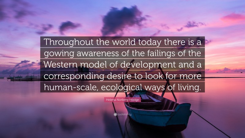 Helena Norberg-Hodge Quote: “Throughout the world today there is a gowing awareness of the failings of the Western model of development and a corresponding desire to look for more human-scale, ecological ways of living.”