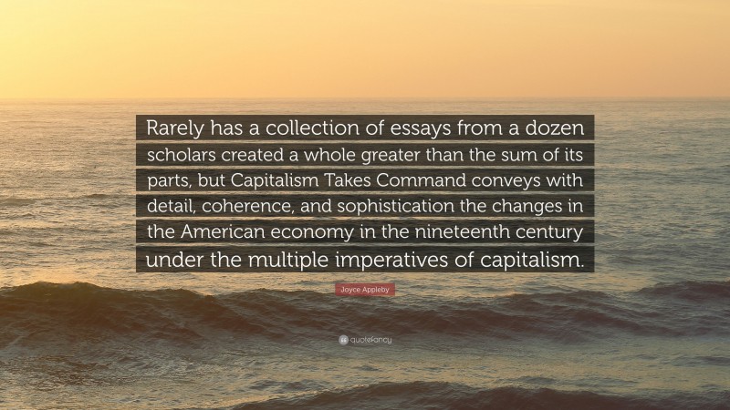 Joyce Appleby Quote: “Rarely has a collection of essays from a dozen scholars created a whole greater than the sum of its parts, but Capitalism Takes Command conveys with detail, coherence, and sophistication the changes in the American economy in the nineteenth century under the multiple imperatives of capitalism.”