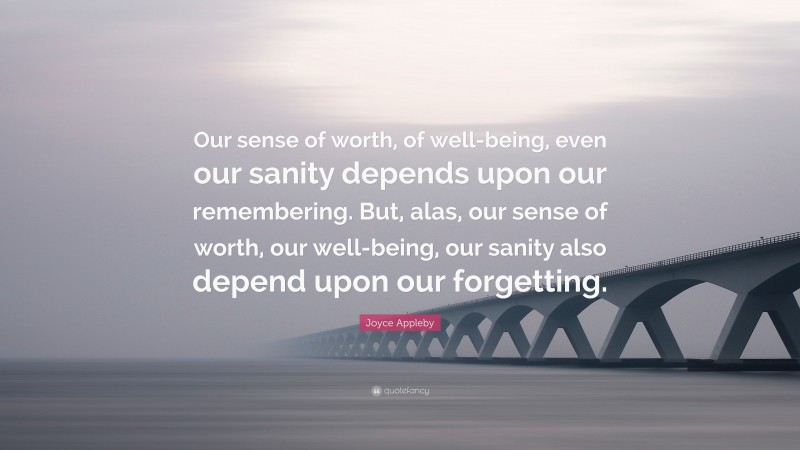 Joyce Appleby Quote: “Our sense of worth, of well-being, even our sanity depends upon our remembering. But, alas, our sense of worth, our well-being, our sanity also depend upon our forgetting.”
