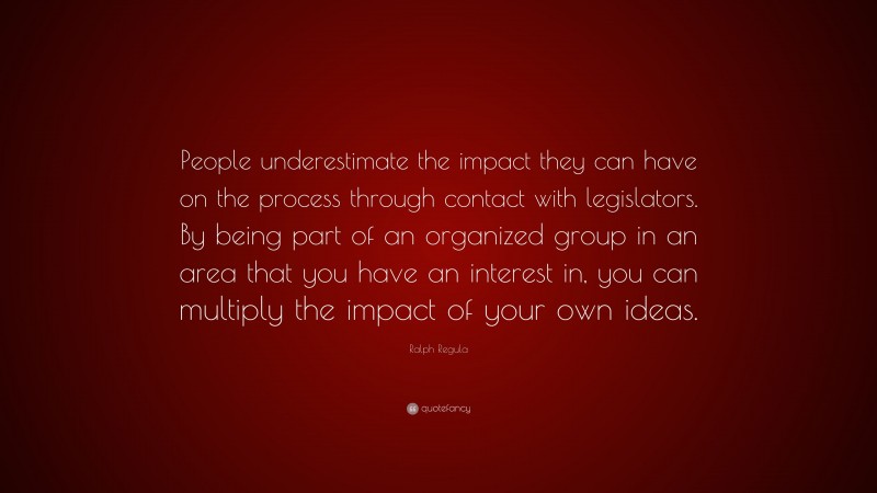 Ralph Regula Quote: “People underestimate the impact they can have on the process through contact with legislators. By being part of an organized group in an area that you have an interest in, you can multiply the impact of your own ideas.”