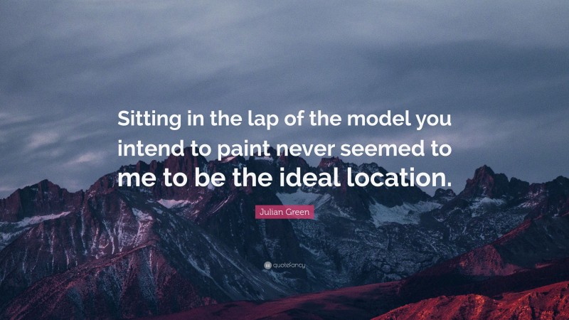 Julian Green Quote: “Sitting in the lap of the model you intend to paint never seemed to me to be the ideal location.”