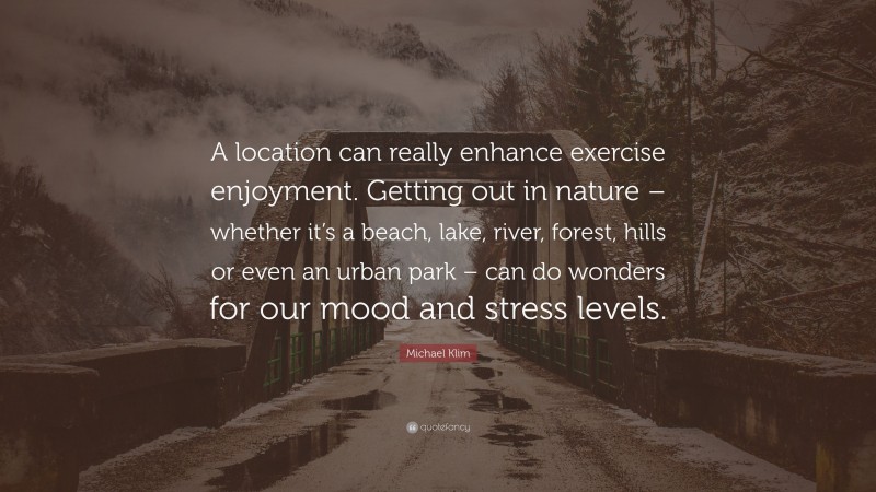 Michael Klim Quote: “A location can really enhance exercise enjoyment. Getting out in nature – whether it’s a beach, lake, river, forest, hills or even an urban park – can do wonders for our mood and stress levels.”