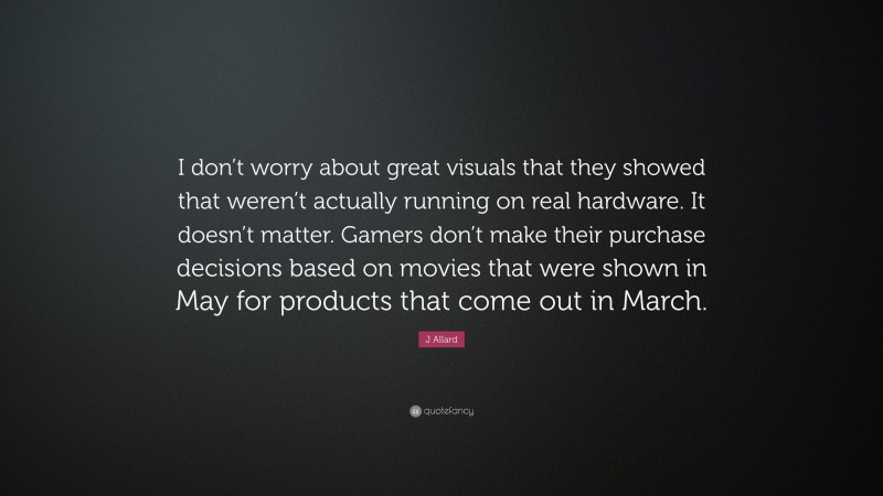 J Allard Quote: “I don’t worry about great visuals that they showed that weren’t actually running on real hardware. It doesn’t matter. Gamers don’t make their purchase decisions based on movies that were shown in May for products that come out in March.”