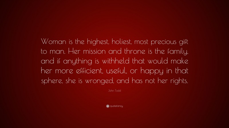 John Todd Quote: “Woman is the highest, holiest, most precious gift to man. Her mission and throne is the family, and if anything is withheld that would make her more efficient, useful, or happy in that sphere, she is wronged, and has not her rights.”