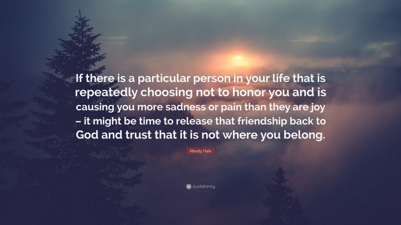 Mandy Hale Quote: “If there is a particular person in your life that is repeatedly choosing not to honor you and is causing you more sadness or pain than they are joy – it might be time to release that friendship back to God and trust that it is not where you belong.”