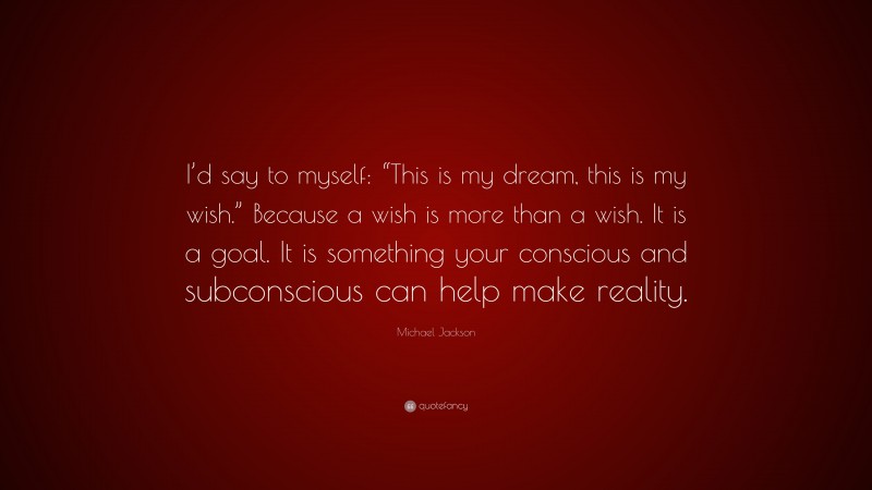 Michael Jackson Quote: “I’d say to myself: “This is my dream, this is my wish.” Because a wish is more than a wish. It is a goal. It is something your conscious and subconscious can help make reality.”