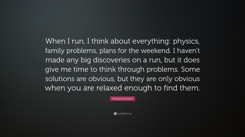 Wolfgang Ketterle Quote: “When I run, I think about everything: physics, family problems, plans for the weekend. I haven’t made any big discoveries on a run, but it does give me time to think through problems. Some solutions are obvious, but they are only obvious when you are relaxed enough to find them.”