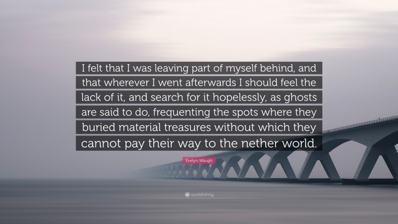 Evelyn Waugh Quote: “I felt that I was leaving part of myself behind, and that wherever I went afterwards I should feel the lack of it, and search for it hopelessly, as ghosts are said to do, frequenting the spots where they buried material treasures without which they cannot pay their way to the nether world.”