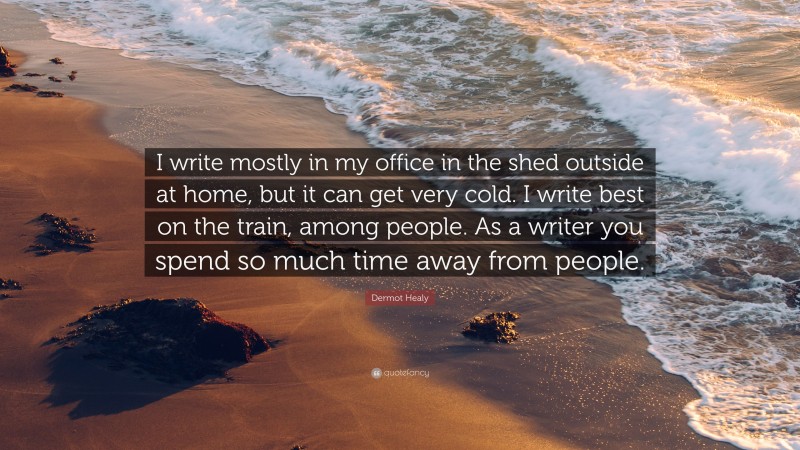 Dermot Healy Quote: “I write mostly in my office in the shed outside at home, but it can get very cold. I write best on the train, among people. As a writer you spend so much time away from people.”