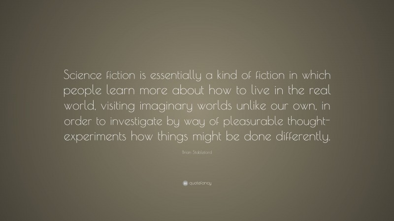 Brian Stableford Quote: “Science fiction is essentially a kind of fiction in which people learn more about how to live in the real world, visiting imaginary worlds unlike our own, in order to investigate by way of pleasurable thought-experiments how things might be done differently.”