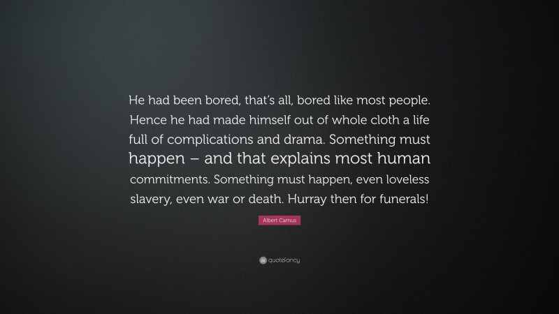 Albert Camus Quote: “He had been bored, that’s all, bored like most people. Hence he had made himself out of whole cloth a life full of complications and drama. Something must happen – and that explains most human commitments. Something must happen, even loveless slavery, even war or death. Hurray then for funerals!”
