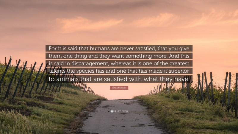 John Steinbeck Quote: “For it is said that humans are never satisfied, that you give them one thing and they want something more. And this is said in disparagement, whereas it is one of the greatest talents the species has and one that has made it superior to animals that are satisfied with what they have.”