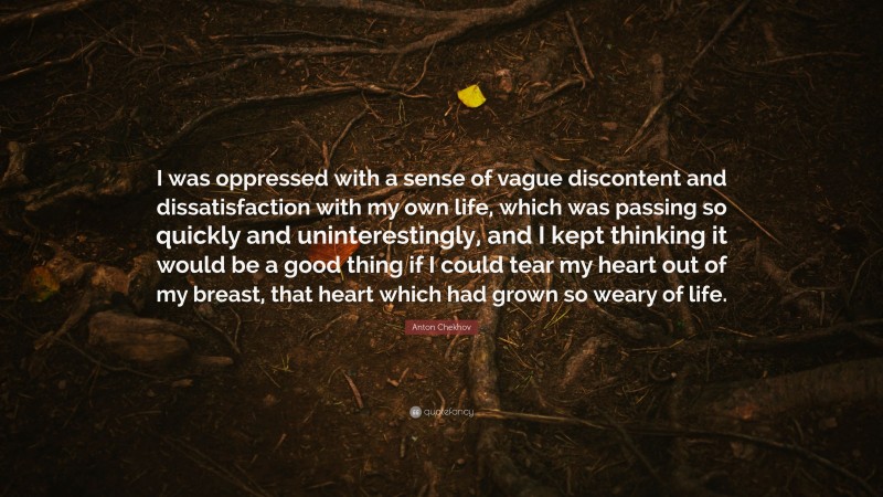 Anton Chekhov Quote: “I was oppressed with a sense of vague discontent and dissatisfaction with my own life, which was passing so quickly and uninterestingly, and I kept thinking it would be a good thing if I could tear my heart out of my breast, that heart which had grown so weary of life.”
