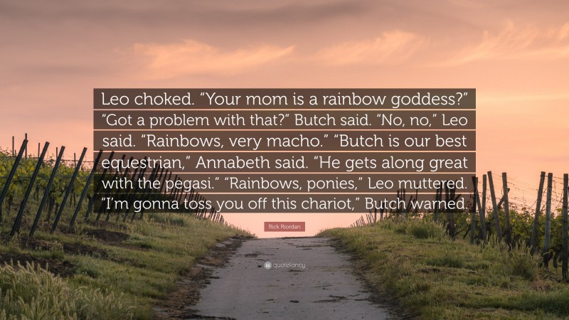 Rick Riordan Quote: “Leo choked. “Your mom is a rainbow goddess?” “Got a problem with that?” Butch said. “No, no,” Leo said. “Rainbows, very macho.” “Butch is our best equestrian,” Annabeth said. “He gets along great with the pegasi.” “Rainbows, ponies,” Leo muttered. “I’m gonna toss you off this chariot,” Butch warned.”