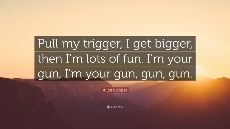 Alice Cooper Quote: “Pull my trigger, I get bigger, then I’m lots of fun. I’m your gun, I’m your gun, gun, gun.”