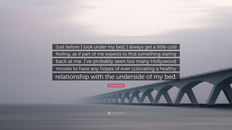 Graham Parke Quote: “Just before I look under my bed, I always get a little cold feeling, as if part of me expects to find something staring back at me. I’ve probably seen too many Hollywood movies to have any hopes of ever cultivating a healthy relationship with the underside of my bed.”