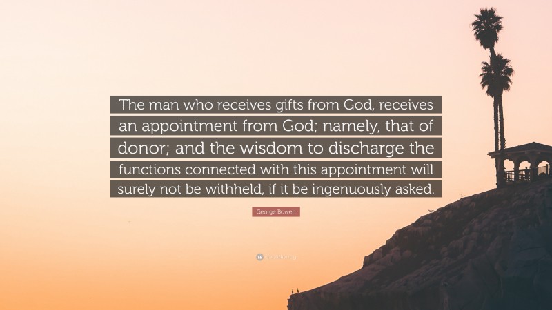 George Bowen Quote: “The man who receives gifts from God, receives an appointment from God; namely, that of donor; and the wisdom to discharge the functions connected with this appointment will surely not be withheld, if it be ingenuously asked.”