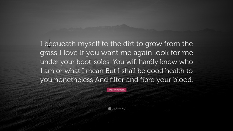 Walt Whitman Quote: “I bequeath myself to the dirt to grow from the grass I love If you want me again look for me under your boot-soles. You will hardly know who I am or what I mean But I shall be good health to you nonetheless And filter and fibre your blood.”