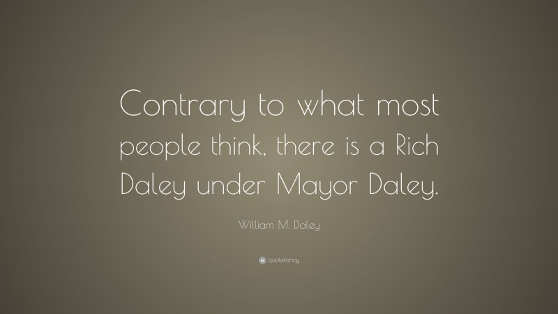 William M. Daley Quote: “Contrary to what most people think, there is a Rich Daley under Mayor Daley.”