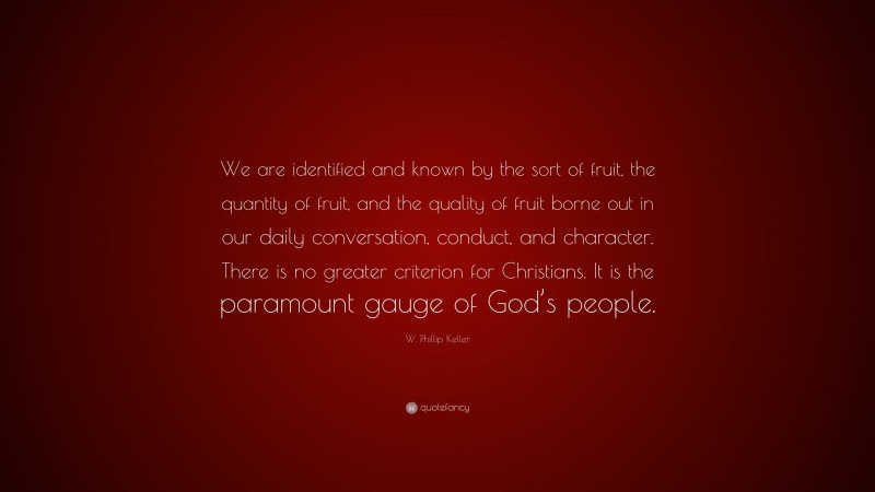 W. Phillip Keller Quote: “We are identified and known by the sort of fruit, the quantity of fruit, and the quality of fruit borne out in our daily conversation, conduct, and character. There is no greater criterion for Christians. It is the paramount gauge of God’s people.”