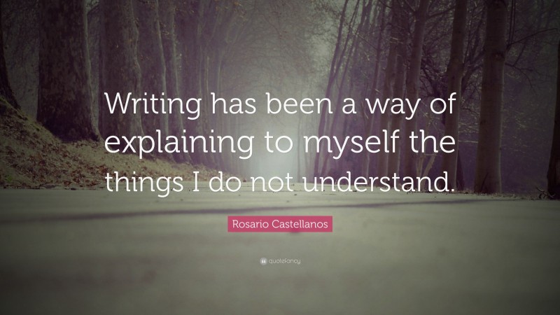 Rosario Castellanos Quote: “Writing has been a way of explaining to myself the things I do not understand.”