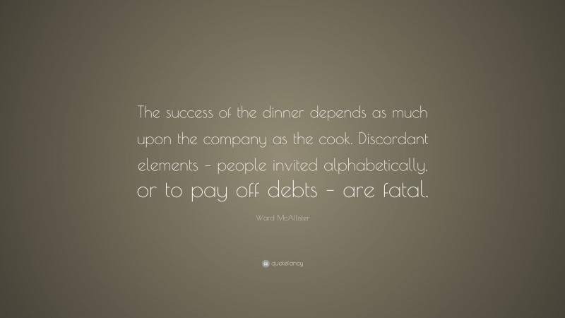Ward McAllister Quote: “The success of the dinner depends as much upon the company as the cook. Discordant elements – people invited alphabetically, or to pay off debts – are fatal.”