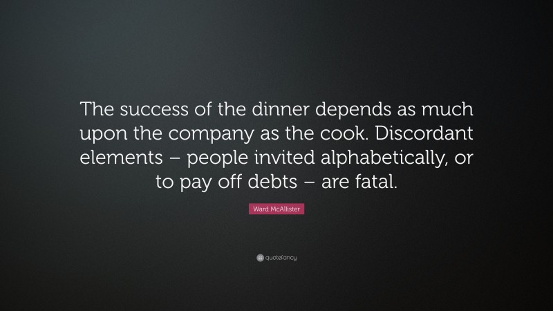 Ward McAllister Quote: “The success of the dinner depends as much upon the company as the cook. Discordant elements – people invited alphabetically, or to pay off debts – are fatal.”