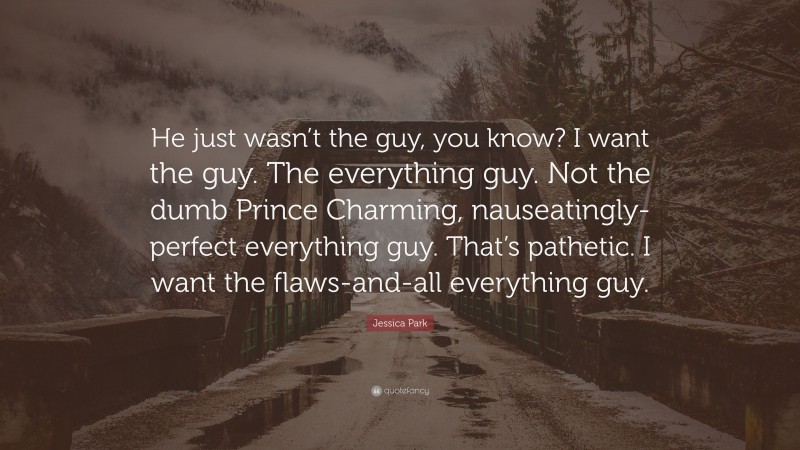 Jessica Park Quote: “He just wasn’t the guy, you know? I want the guy. The everything guy. Not the dumb Prince Charming, nauseatingly-perfect everything guy. That’s pathetic. I want the flaws-and-all everything guy.”