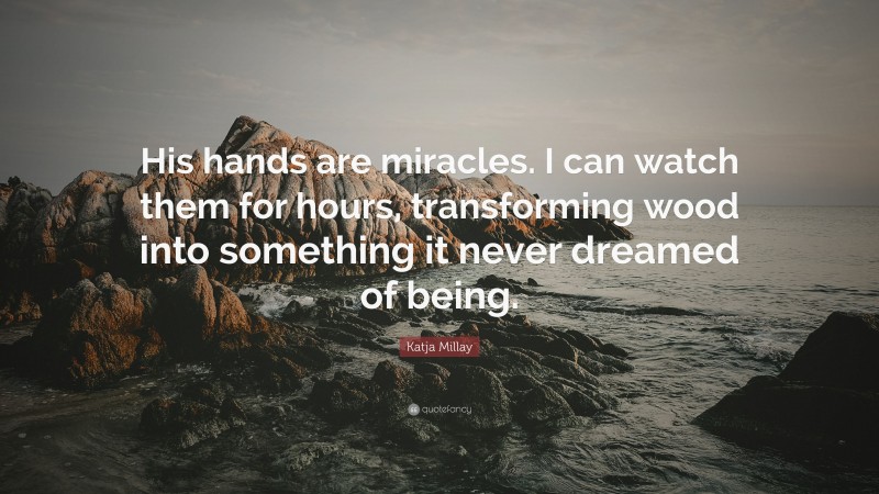Katja Millay Quote: “His hands are miracles. I can watch them for hours, transforming wood into something it never dreamed of being.”