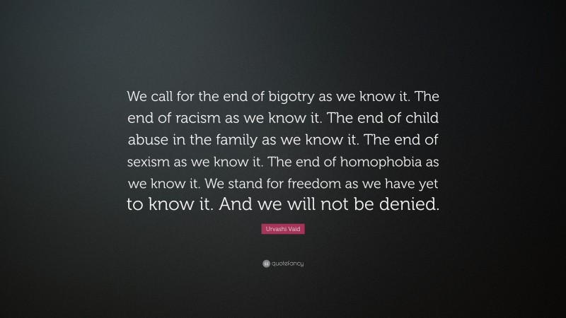 Urvashi Vaid Quote: “We call for the end of bigotry as we know it. The end of racism as we know it. The end of child abuse in the family as we know it. The end of sexism as we know it. The end of homophobia as we know it. We stand for freedom as we have yet to know it. And we will not be denied.”