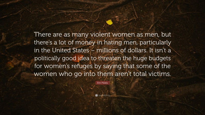 Erin Pizzey Quote: “There are as many violent women as men, but there’s a lot of money in hating men, particularly in the United States – millions of dollars. It isn’t a politically good idea to threaten the huge budgets for women’s refuges by saying that some of the women who go into them aren’t total victims.”