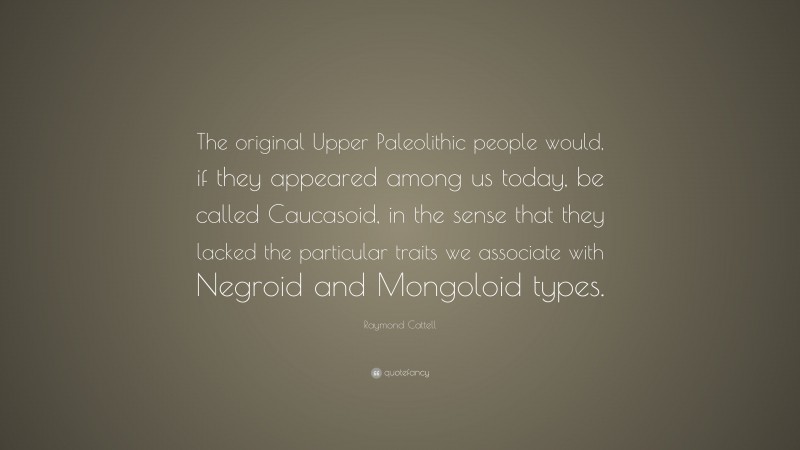 Raymond Cattell Quote: “The original Upper Paleolithic people would, if they appeared among us today, be called Caucasoid, in the sense that they lacked the particular traits we associate with Negroid and Mongoloid types.”