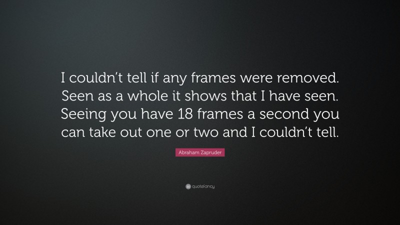 Abraham Zapruder Quote: “I couldn’t tell if any frames were removed. Seen as a whole it shows that I have seen. Seeing you have 18 frames a second you can take out one or two and I couldn’t tell.”