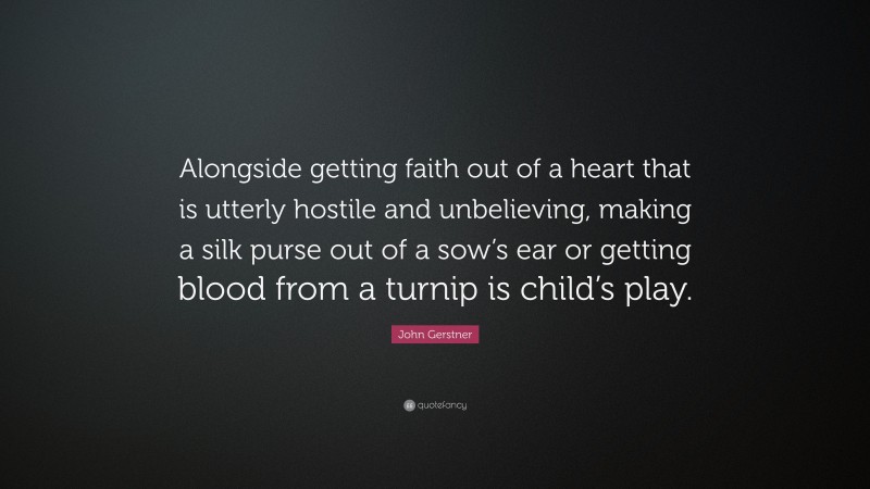John Gerstner Quote: “Alongside getting faith out of a heart that is utterly hostile and unbelieving, making a silk purse out of a sow’s ear or getting blood from a turnip is child’s play.”