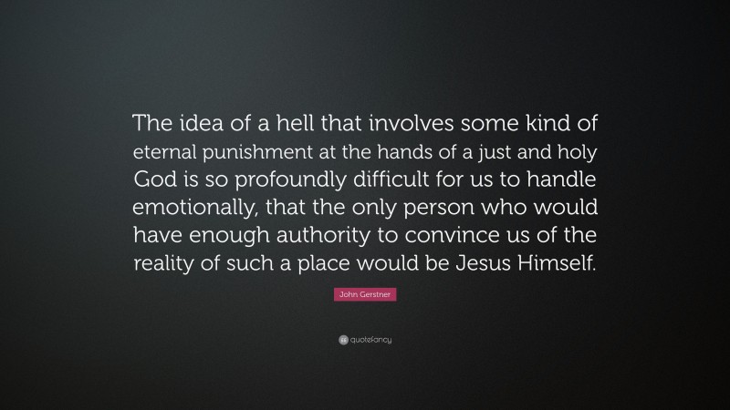 John Gerstner Quote: “The idea of a hell that involves some kind of eternal punishment at the hands of a just and holy God is so profoundly difficult for us to handle emotionally, that the only person who would have enough authority to convince us of the reality of such a place would be Jesus Himself.”