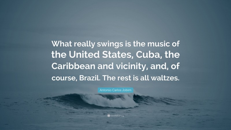 Antonio Carlos Jobim Quote: “What really swings is the music of the United States, Cuba, the Caribbean and vicinity, and, of course, Brazil. The rest is all waltzes.”