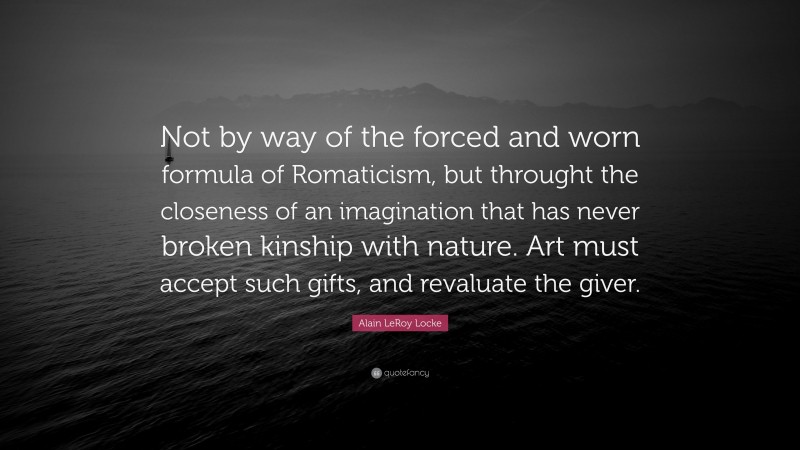 Alain LeRoy Locke Quote: “Not by way of the forced and worn formula of Romaticism, but throught the closeness of an imagination that has never broken kinship with nature. Art must accept such gifts, and revaluate the giver.”