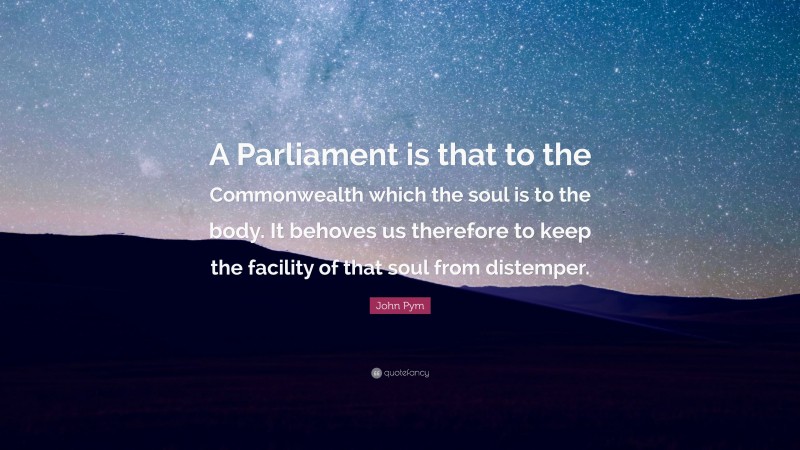 John Pym Quote: “A Parliament is that to the Commonwealth which the soul is to the body. It behoves us therefore to keep the facility of that soul from distemper.”
