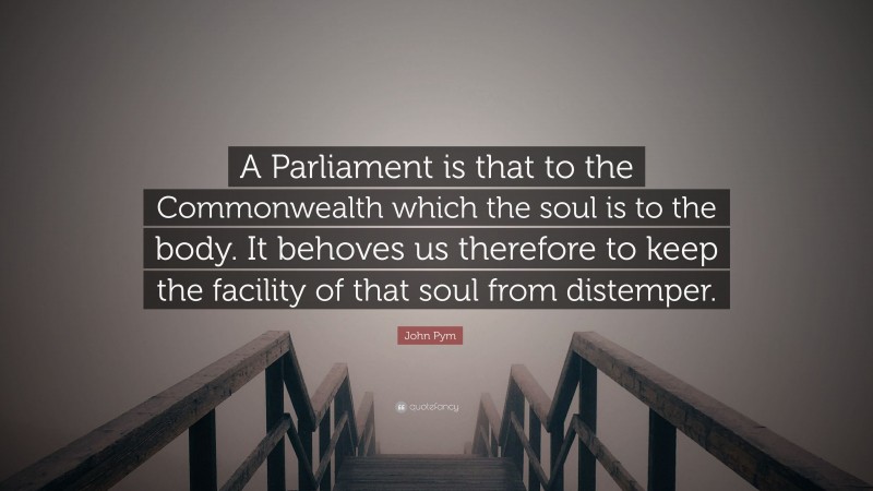 John Pym Quote: “A Parliament is that to the Commonwealth which the soul is to the body. It behoves us therefore to keep the facility of that soul from distemper.”