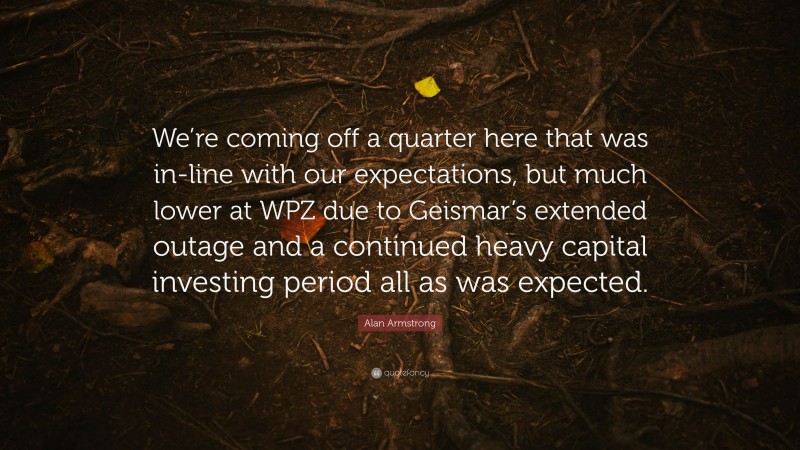 Alan Armstrong Quote: “We’re coming off a quarter here that was in-line with our expectations, but much lower at WPZ due to Geismar’s extended outage and a continued heavy capital investing period all as was expected.”