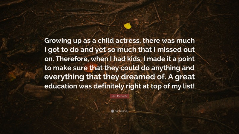Kim Richards Quote: “Growing up as a child actress, there was much I got to do and yet so much that I missed out on. Therefore, when I had kids, I made it a point to make sure that they could do anything and everything that they dreamed of. A great education was definitely right at top of my list!”