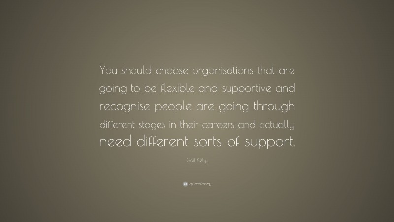 Gail Kelly Quote: “You should choose organisations that are going to be flexible and supportive and recognise people are going through different stages in their careers and actually need different sorts of support.”