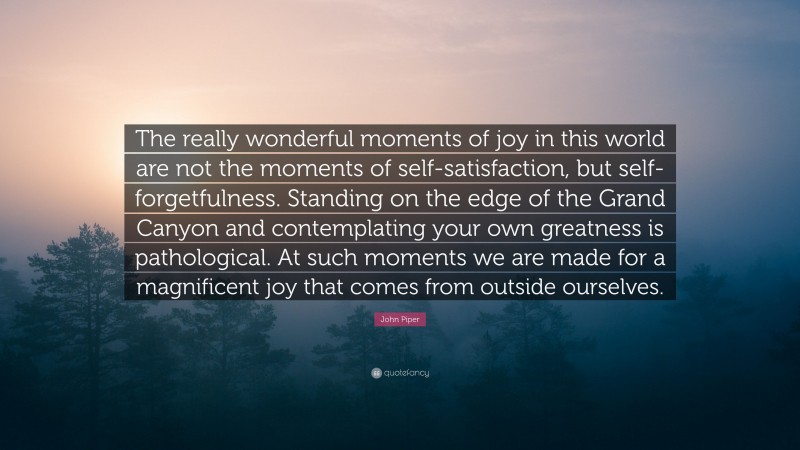 John Piper Quote: “The really wonderful moments of joy in this world are not the moments of self-satisfaction, but self-forgetfulness. Standing on the edge of the Grand Canyon and contemplating your own greatness is pathological. At such moments we are made for a magnificent joy that comes from outside ourselves.”