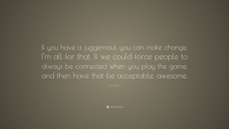 Tim Willits Quote: “If you have a juggernaut, you can make change. I’m all for that. If we could force people to always be connected when you play the game, and then have that be acceptable, awesome.”