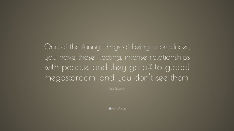 Paul Epworth Quote: “One of the funny things of being a producer, you have these fleeting, intense relationships with people, and they go off to global megastardom, and you don’t see them.”