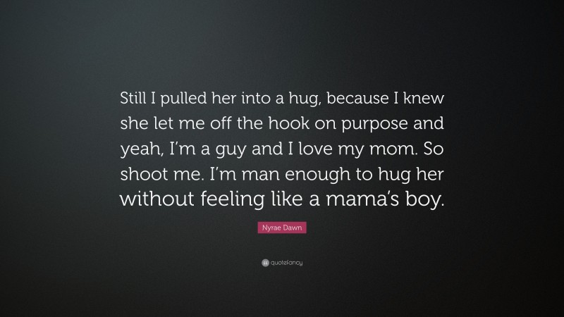 Nyrae Dawn Quote: “Still I pulled her into a hug, because I knew she let me off the hook on purpose and yeah, I’m a guy and I love my mom. So shoot me. I’m man enough to hug her without feeling like a mama’s boy.”