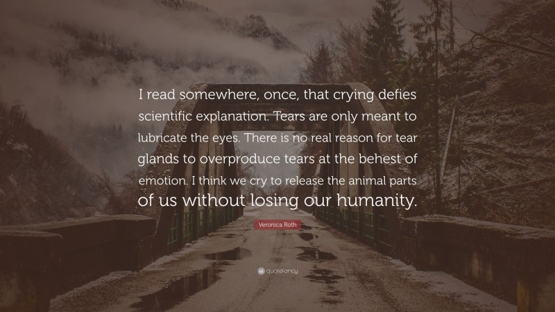 Veronica Roth Quote: “I read somewhere, once, that crying defies scientific explanation. Tears are only meant to lubricate the eyes. There is no real reason for tear glands to overproduce tears at the behest of emotion. I think we cry to release the animal parts of us without losing our humanity.”