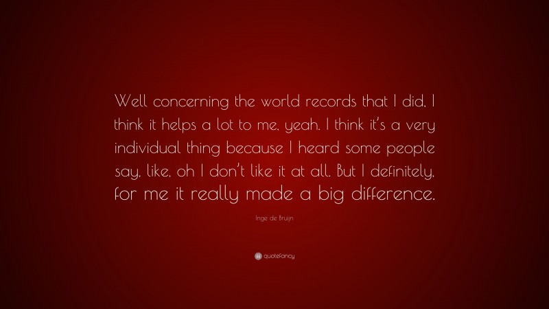 Inge de Bruijn Quote: “Well concerning the world records that I did, I think it helps a lot to me, yeah. I think it’s a very individual thing because I heard some people say, like, oh I don’t like it at all. But I definitely, for me it really made a big difference.”