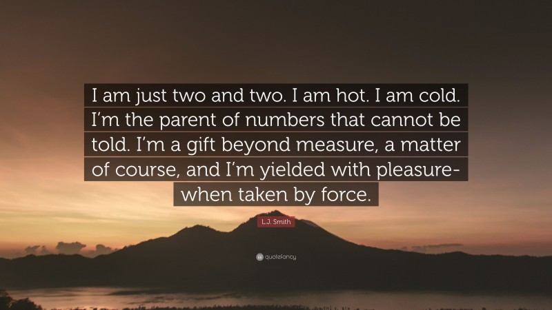 L.J. Smith Quote: “I am just two and two. I am hot. I am cold. I’m the parent of numbers that cannot be told. I’m a gift beyond measure, a matter of course, and I’m yielded with pleasure- when taken by force.”