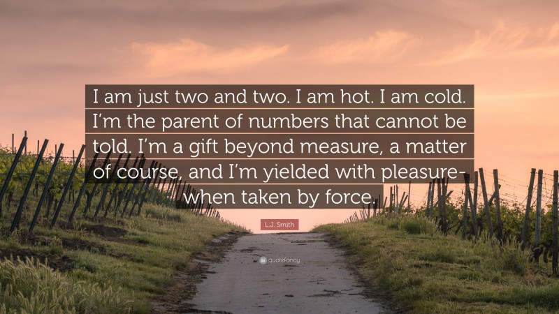 L.J. Smith Quote: “I am just two and two. I am hot. I am cold. I’m the parent of numbers that cannot be told. I’m a gift beyond measure, a matter of course, and I’m yielded with pleasure- when taken by force.”